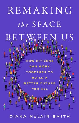 Remaking the Space Between Us: How Citizens Can Work Together to Build a Better Future for All by McLain Smith, Diana