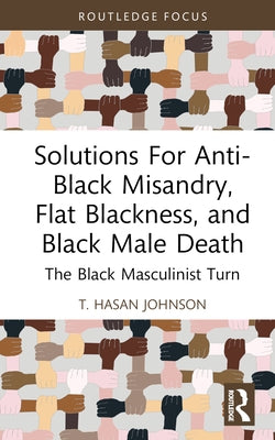 Solutions For Anti-Black Misandry, Flat Blackness, and Black Male Death: The Black Masculinist Turn by Hasan Johnson, T.