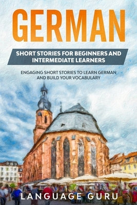 German Short Stories for Beginners and Intermediate Learners: Engaging Short Stories to Learn German and Build Your Vocabulary (2nd Edition) by Guru, Language