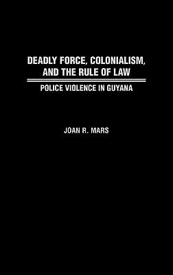 Deadly Force, Colonialism, and the Rule of Law: Police Violence in Guyana by Mars, Joan R.