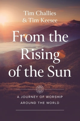 From the Rising of the Sun: A Journey of Worship Around the World by Challies, Tim