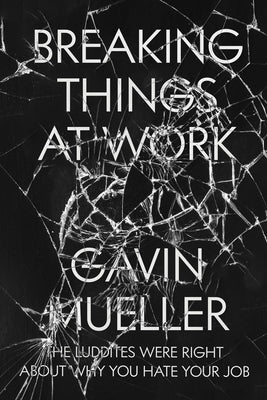 Breaking Things at Work: The Luddites Are Right About Why You Hate Your Job by Mueller, Gavin