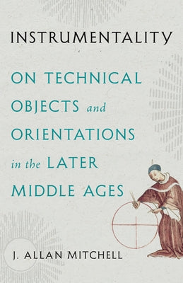 Instrumentality: On Technical Objects and Orientations in the Later Middle Ages by Mitchell, J. Allan