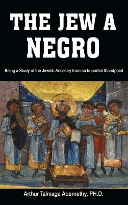 The Jew a Negro: Being a Study of the Jewish Ancestry from an Impartial Standpoint by Abernethy, Ph. D. Arthur Talmage