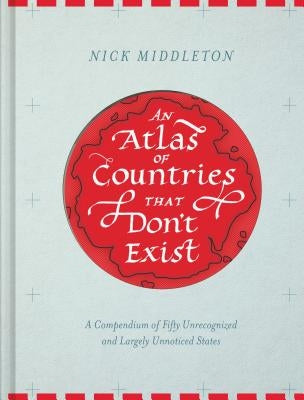 An Atlas of Countries That Don't Exist: A Compendium of Fifty Unrecognized and Largely Unnoticed States by Middleton, Nick