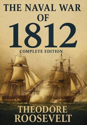 The Naval War of 1812 (Complete Edition): The history of the United States Navy during the last war with Great Britain, to which is appended an accoun by Roosevelt, Theodore
