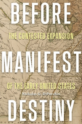 Before Manifest Destiny: The Contested Expansion of the Early United States by Dipucchio, Nicholas G.
