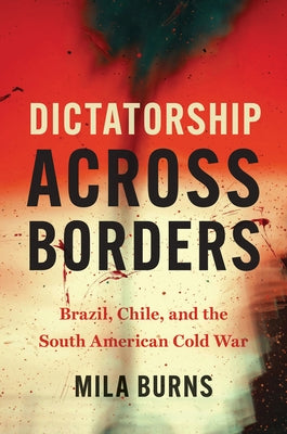 Dictatorship Across Borders: Brazil, Chile, and the South American Cold War by Burns, Mila