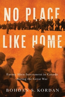 No Place Like Home: Enemy Alien Internment in Canada During the Great War by Kordan, Bohdan