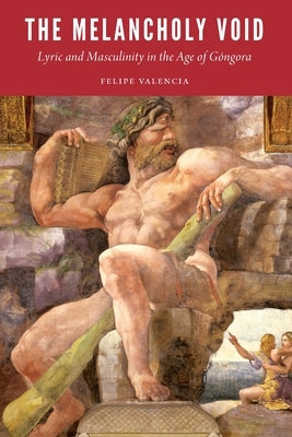 The Melancholy Void: Lyric and Masculinity in the Age of Góngora by Valencia, Felipe