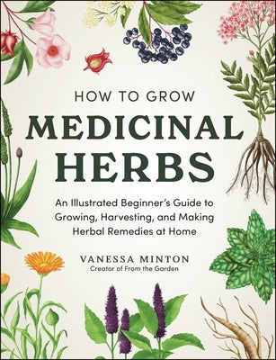 How to Grow Medicinal Herbs: An Illustrated Beginner's Guide to Growing, Harvesting, and Making Herbal Remedies at Home by Minton, Vanessa