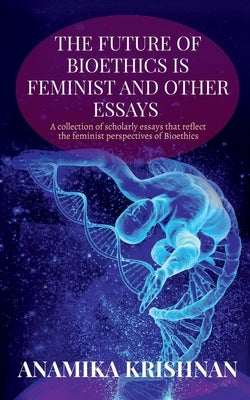 The Future of Bioethics is Feminist and Other Essays: A collection of scholarly essays that reflect the feminist perspectives of Bioethics by Krishnan, Anamika