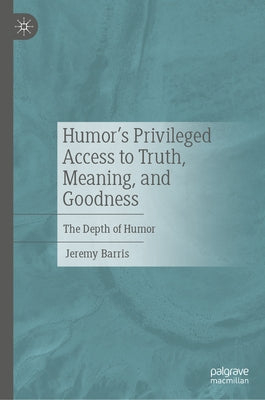 Humor's Privileged Access to Truth, Meaning, and Goodness: The Depth of Humor by Barris, Jeremy