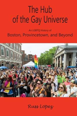 The Hub of the Gay Universe: An LGBTQ History of Boston, Provincetown, and Beyond by Lopez, Russ