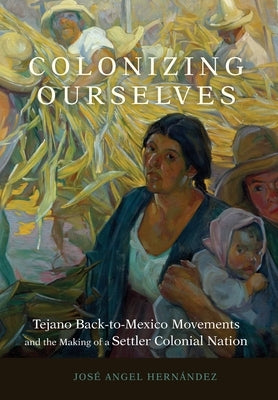Colonizing Ourselves: Tejano Back-to-Mexico Movements and the Making of a Settler Colonial Nation by Hern?ndez, Jos? Angel
