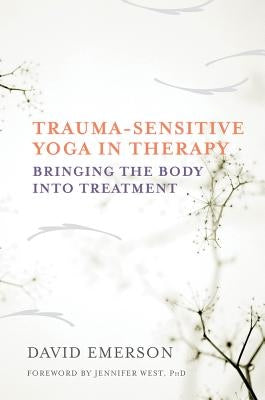 Trauma-Sensitive Yoga in Therapy: Bringing the Body Into Treatment by Emerson, David