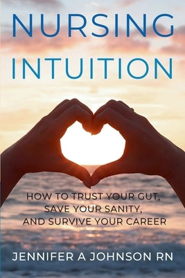Nursing Intuition: How to Trust Your Gut, Save Your Sanity, and Survive Your Career: How to Trust Your Gut, Save Your Sanity, and Survive Your Career by Johnson, Jennifer A.