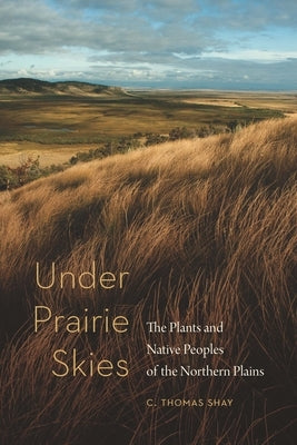 Under Prairie Skies: The Plants and Native Peoples of the Northern Plains by Shay, C. Thomas