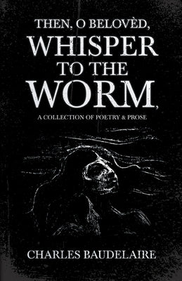Then, O Belovèd, Whisper to the Worm - A Collection of Poetry & Prose by Baudelaire