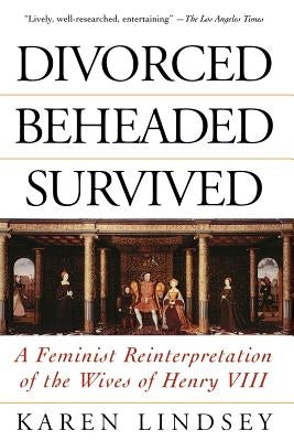 Divorced, Beheaded, Survived: A Feminist Reinterpretation of the Wives of Henry VIII by Lindsey, Karen