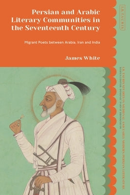 Persian and Arabic Literary Communities in the Seventeenth Century: Migrant Poets Between Arabia, Iran and India by White, James