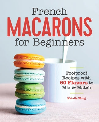 French Macarons for Beginners: Foolproof Recipes with 30 Shells and 30 Fillings by Wong, Natalie