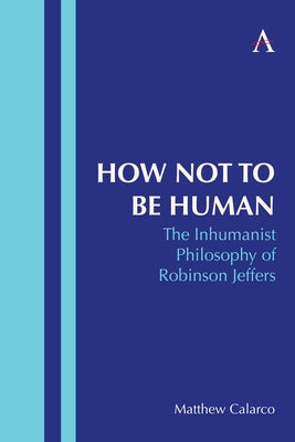 How Not to Be Human: The Inhumanist Philosophy of Robinson Jeffers by Calarco, Matthew