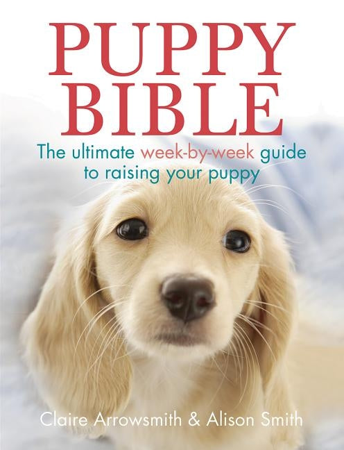 Puppy Bible: The Ultimate Week-By-Week Guide to Raising Your Puppy by Arrowsmith, Claire