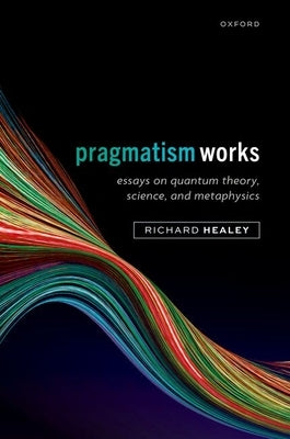 Pragmatism Works: Essays on Quantum Theory, Science, and Metaphysics by Healey, Richard