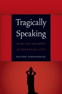 Tragically Speaking: On the Use and Abuse of Theory for Life by Nikolopoulou, Kalliopi
