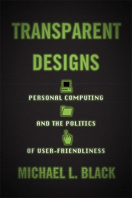 Transparent Designs: Personal Computing and the Politics of User-Friendliness by Black, Michael L.