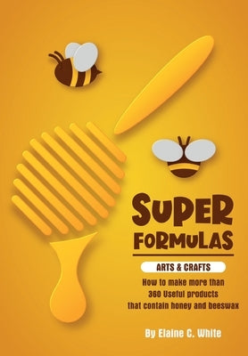Super Formulas, Arts and Crafts: How to make more than 360 useful products that contain honey and beeswax by White, Elaine C.