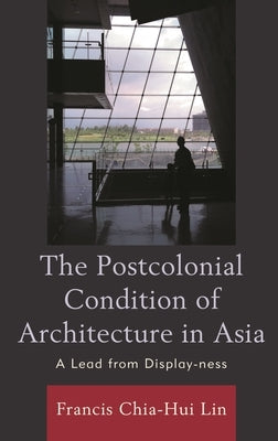The Postcolonial Condition of Architecture in Asia: A Lead from Display-Ness by Lin, Francis Chia Hui