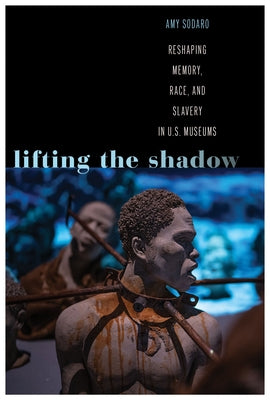 Lifting the Shadow: Reshaping Memory, Race, and Slavery in U.S. Museums by Sodaro, Amy