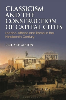 Classicism and the Construction of Capital Cities: London, Athens and Rome in the Nineteenth Century by Alston, Richard