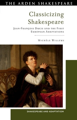 Classicizing Shakespeare: Jean-François Ducis and the First European Adaptations by Willems, MichÃ¨le