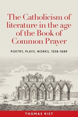 The Catholicism of Literature in the Age of the Book of Common Prayer: Poetry, Plays, Works, 1558-1689 by Rist, Thomas