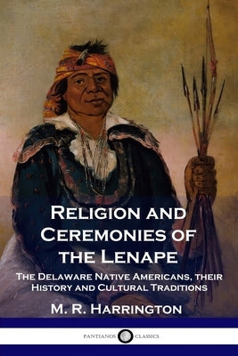 Religion and Ceremonies of the Lenape: The Delaware Native Americans, their History and Cultural Traditions by Harrington, M. R.