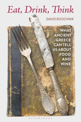 Eat, Drink, Think: What Ancient Greece Can Tell Us about Food and Wine by Roochnik, David