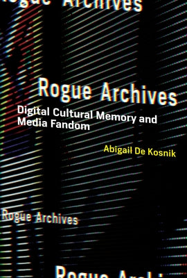 Rogue Archives: Digital Cultural Memory and Media Fandom by de Kosnik, Abigail