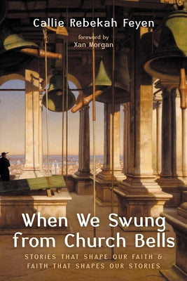 When We Swung from Church Bells: Stories That Shape Our Faith and Faith That Shapes Our Stories by Feyen, Callie Rebekah
