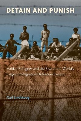 Detain and Punish: Haitian Refugees and the Rise of the World's Largest Immigration Detention System by Lindskoog, Carl