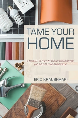 Tame Your Home: A Manual to Prevent Costly Breakdowns and Deliver Long-Term Value by Kraushaar, Eric