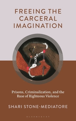 Freeing the Carceral Imagination: Prisons, Criminalization, and the Ruse of Righteous Violence by Stone-Mediatore, Shari
