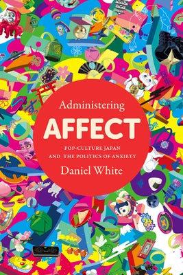 Administering Affect: Pop-Culture Japan and the Politics of Anxiety by White, Daniel