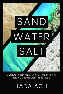Sand, Water, Salt: Managing the Elements in Literature of the American West, 1880-1925 by Ach, Jada