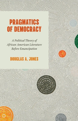 Pragmatics of Democracy: A Political Theory of African American Literature Before Emancipation by Jones, Douglas A.