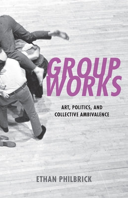 Group Works: Art, Politics, and Collective Ambivalence by Philbrick, Ethan