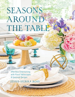 Seasons Around the Table: Effortless Entertaining with Floral Tablescapes & Seasonal Recipes by Ross, Jessie-Sierra