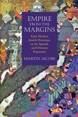 Empire from the Margins: Early Modern Jewish Historians on the Spanish and Ottoman Expansion by Jacobs, Martin